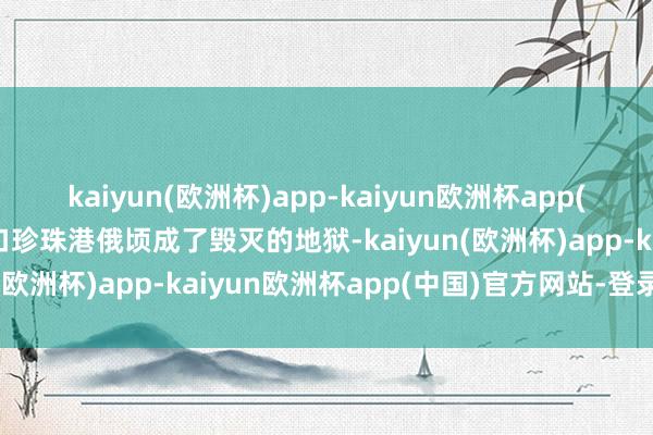 kaiyun(欧洲杯)app-kaiyun欧洲杯app(中国)官方网站-登录入口珍珠港俄顷成了毁灭的地狱-kaiyun(欧洲杯)app-kaiyun欧洲杯app(中国)官方网站-登录入口