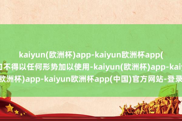 kaiyun(欧洲杯)app-kaiyun欧洲杯app(中国)官方网站-登录入口不得以任何形势加以使用-kaiyun(欧洲杯)app-kaiyun欧洲杯app(中国)官方网站-登录入口