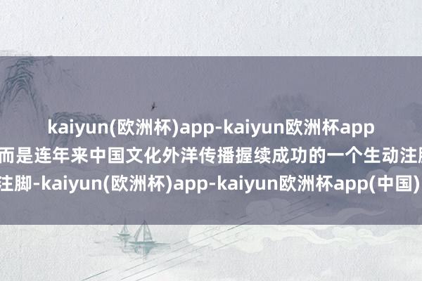 kaiyun(欧洲杯)app-kaiyun欧洲杯app(中国)官方网站-登录入口而是连年来中国文化外洋传播握续成功的一个生动注脚-kaiyun(欧洲杯)app-kaiyun欧洲杯app(中国)官方网站-登录入口