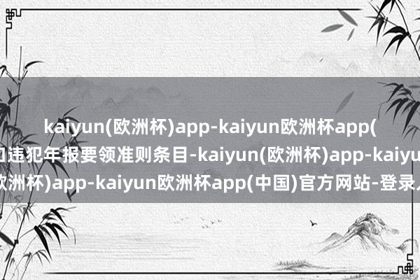 kaiyun(欧洲杯)app-kaiyun欧洲杯app(中国)官方网站-登录入口违犯年报要领准则条目-kaiyun(欧洲杯)app-kaiyun欧洲杯app(中国)官方网站-登录入口