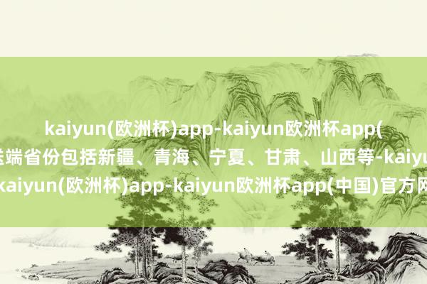kaiyun(欧洲杯)app-kaiyun欧洲杯app(中国)官方网站-登录入口送端省份包括新疆、青海、宁夏、甘肃、山西等-kaiyun(欧洲杯)app-kaiyun欧洲杯app(中国)官方网站-登录入口