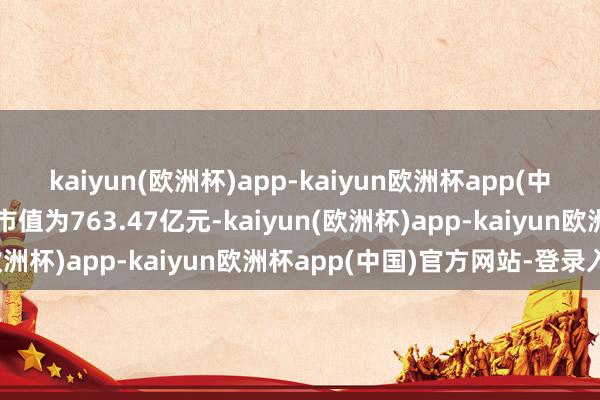 kaiyun(欧洲杯)app-kaiyun欧洲杯app(中国)官方网站-登录入口市值为763.47亿元-kaiyun(欧洲杯)app-kaiyun欧洲杯app(中国)官方网站-登录入口