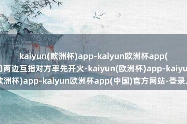 kaiyun(欧洲杯)app-kaiyun欧洲杯app(中国)官方网站-登录入口两边互指对方率先开火-kaiyun(欧洲杯)app-kaiyun欧洲杯app(中国)官方网站-登录入口