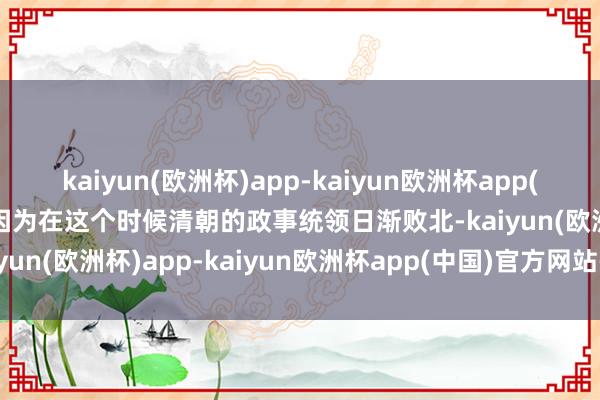 kaiyun(欧洲杯)app-kaiyun欧洲杯app(中国)官方网站-登录入口因为在这个时候清朝的政事统领日渐败北-kaiyun(欧洲杯)app-kaiyun欧洲杯app(中国)官方网站-登录入口