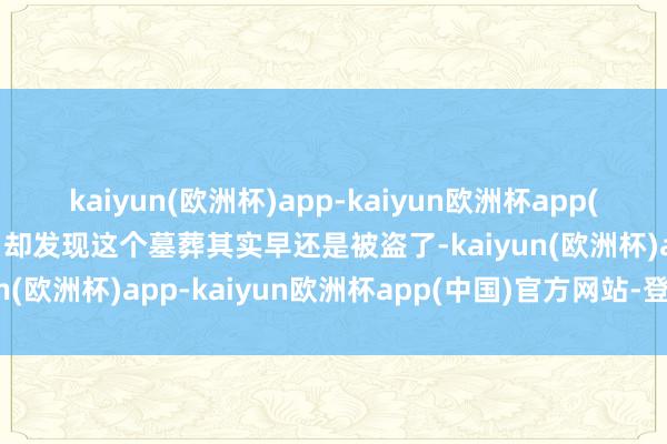 kaiyun(欧洲杯)app-kaiyun欧洲杯app(中国)官方网站-登录入口却发现这个墓葬其实早还是被盗了-kaiyun(欧洲杯)app-kaiyun欧洲杯app(中国)官方网站-登录入口