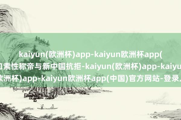 kaiyun(欧洲杯)app-kaiyun欧洲杯app(中国)官方网站-登录入口索性称帝与新中国抗拒-kaiyun(欧洲杯)app-kaiyun欧洲杯app(中国)官方网站-登录入口