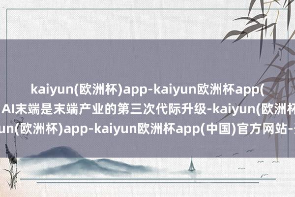 kaiyun(欧洲杯)app-kaiyun欧洲杯app(中国)官方网站-登录入口AI末端是末端产业的第三次代际升级-kaiyun(欧洲杯)app-kaiyun欧洲杯app(中国)官方网站-登录入口