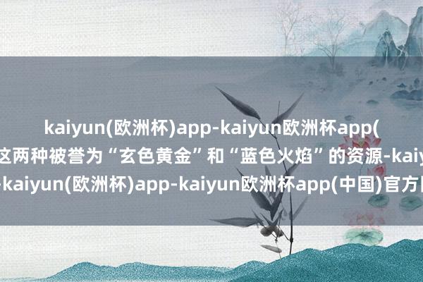 kaiyun(欧洲杯)app-kaiyun欧洲杯app(中国)官方网站-登录入口这两种被誉为“玄色黄金”和“蓝色火焰”的资源-kaiyun(欧洲杯)app-kaiyun欧洲杯app(中国)官方网站-登录入口