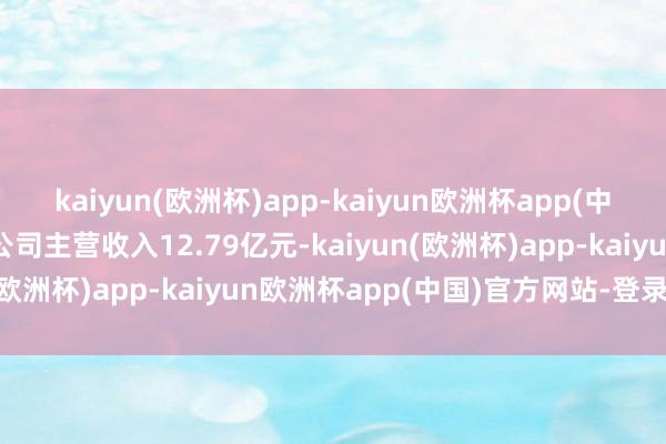 kaiyun(欧洲杯)app-kaiyun欧洲杯app(中国)官方网站-登录入口公司主营收入12.79亿元-kaiyun(欧洲杯)app-kaiyun欧洲杯app(中国)官方网站-登录入口