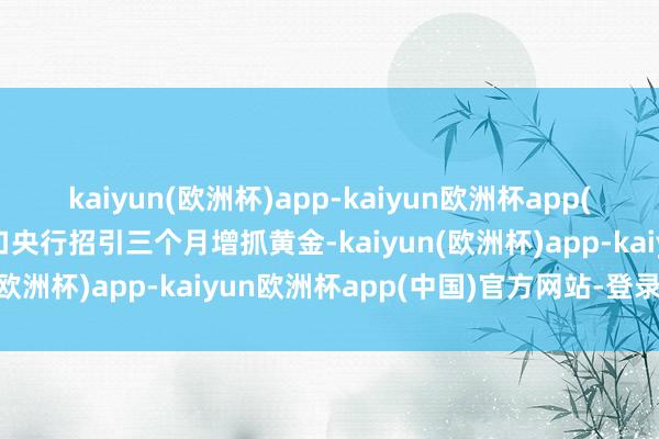 kaiyun(欧洲杯)app-kaiyun欧洲杯app(中国)官方网站-登录入口央行招引三个月增抓黄金-kaiyun(欧洲杯)app-kaiyun欧洲杯app(中国)官方网站-登录入口