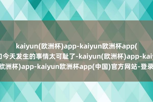 kaiyun(欧洲杯)app-kaiyun欧洲杯app(中国)官方网站-登录入口今天发生的事情太可耻了-kaiyun(欧洲杯)app-kaiyun欧洲杯app(中国)官方网站-登录入口