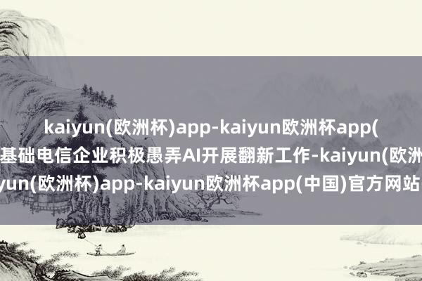 kaiyun(欧洲杯)app-kaiyun欧洲杯app(中国)官方网站-登录入口基础电信企业积极愚弄AI开展翻新工作-kaiyun(欧洲杯)app-kaiyun欧洲杯app(中国)官方网站-登录入口