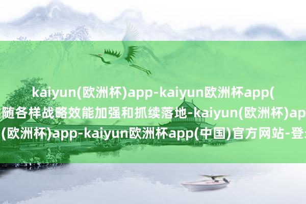 kaiyun(欧洲杯)app-kaiyun欧洲杯app(中国)官方网站-登录入口随各样战略效能加强和抓续落地-kaiyun(欧洲杯)app-kaiyun欧洲杯app(中国)官方网站-登录入口