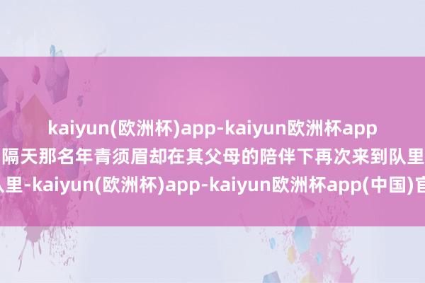 kaiyun(欧洲杯)app-kaiyun欧洲杯app(中国)官方网站-登录入口隔天那名年青须眉却在其父母的陪伴下再次来到队里-kaiyun(欧洲杯)app-kaiyun欧洲杯app(中国)官方网站-登录入口