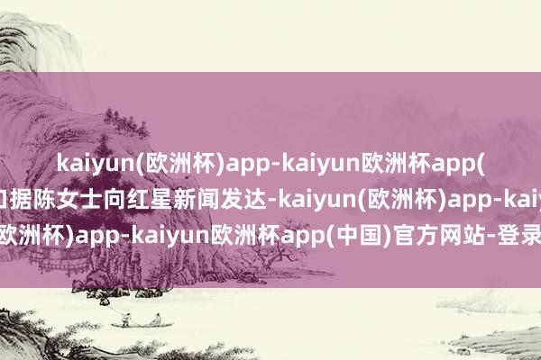 kaiyun(欧洲杯)app-kaiyun欧洲杯app(中国)官方网站-登录入口据陈女士向红星新闻发达-kaiyun(欧洲杯)app-kaiyun欧洲杯app(中国)官方网站-登录入口
