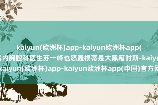 kaiyun(欧洲杯)app-kaiyun欧洲杯app(中国)官方网站-登录入口岛内胸腔科医生苏一峰也怒轰根蒂是大黑箱时期-kaiyun(欧洲杯)app-kaiyun欧洲杯app(中国)官方网站-登录入口