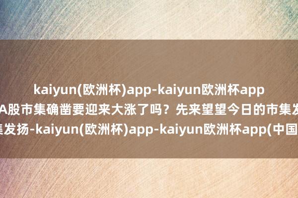 kaiyun(欧洲杯)app-kaiyun欧洲杯app(中国)官方网站-登录入口A股市集确凿要迎来大涨了吗？先来望望今日的市集发扬-kaiyun(欧洲杯)app-kaiyun欧洲杯app(中国)官方网站-登录入口