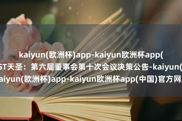 kaiyun(欧洲杯)app-kaiyun欧洲杯app(中国)官方网站-登录入口ST天圣：第六届董事会第十次会议决策公告-kaiyun(欧洲杯)app-kaiyun欧洲杯app(中国)官方网站-登录入口