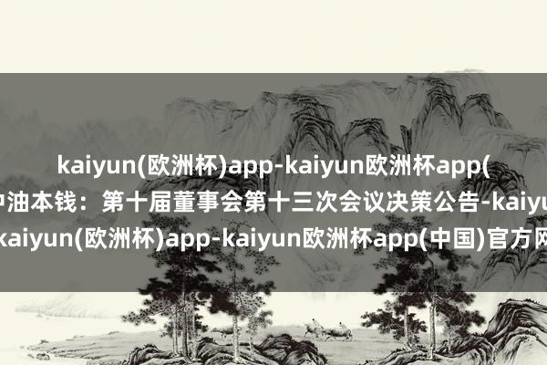 kaiyun(欧洲杯)app-kaiyun欧洲杯app(中国)官方网站-登录入口中油本钱：第十届董事会第十三次会议决策公告-kaiyun(欧洲杯)app-kaiyun欧洲杯app(中国)官方网站-登录入口