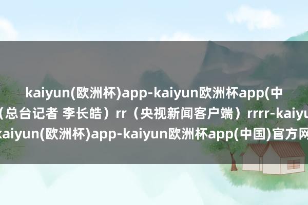 kaiyun(欧洲杯)app-kaiyun欧洲杯app(中国)官方网站-登录入口（总台记者 李长皓）rr（央视新闻客户端）rrrr-kaiyun(欧洲杯)app-kaiyun欧洲杯app(中国)官方网站-登录入口