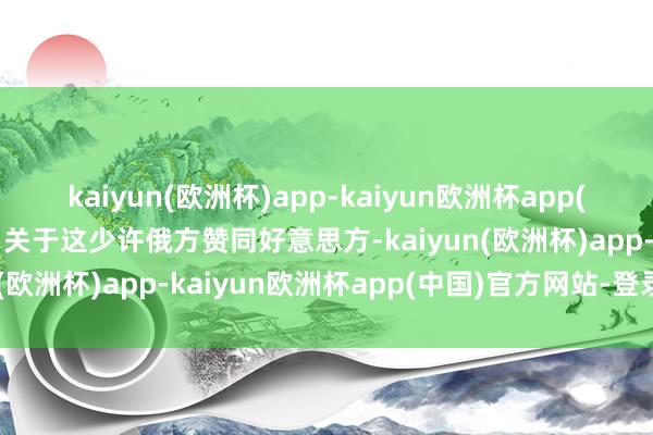 kaiyun(欧洲杯)app-kaiyun欧洲杯app(中国)官方网站-登录入口关于这少许俄方赞同好意思方-kaiyun(欧洲杯)app-kaiyun欧洲杯app(中国)官方网站-登录入口