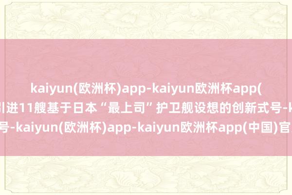 kaiyun(欧洲杯)app-kaiyun欧洲杯app(中国)官方网站-登录入口引进11艘基于日本“最上司”护卫舰设想的创新式号-kaiyun(欧洲杯)app-kaiyun欧洲杯app(中国)官方网站-登录入口