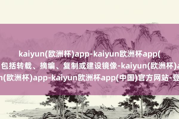 kaiyun(欧洲杯)app-kaiyun欧洲杯app(中国)官方网站-登录入口包括转载、摘编、复制或建设镜像-kaiyun(欧洲杯)app-kaiyun欧洲杯app(中国)官方网站-登录入口