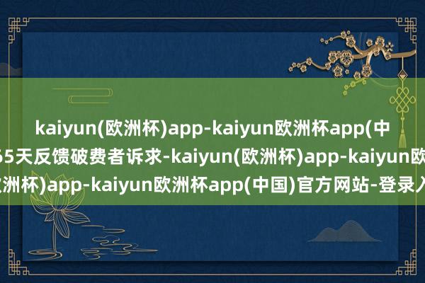 kaiyun(欧洲杯)app-kaiyun欧洲杯app(中国)官方网站-登录入口365天反馈破费者诉求-kaiyun(欧洲杯)app-kaiyun欧洲杯app(中国)官方网站-登录入口