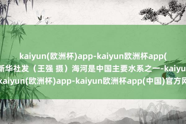 kaiyun(欧洲杯)app-kaiyun欧洲杯app(中国)官方网站-登录入口新华社发（王强 摄）海河是中国主要水系之一-kaiyun(欧洲杯)app-kaiyun欧洲杯app(中国)官方网站-登录入口