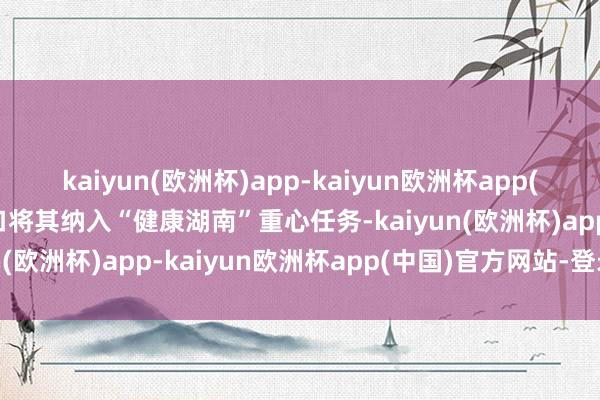 kaiyun(欧洲杯)app-kaiyun欧洲杯app(中国)官方网站-登录入口将其纳入“健康湖南”重心任务-kaiyun(欧洲杯)app-kaiyun欧洲杯app(中国)官方网站-登录入口