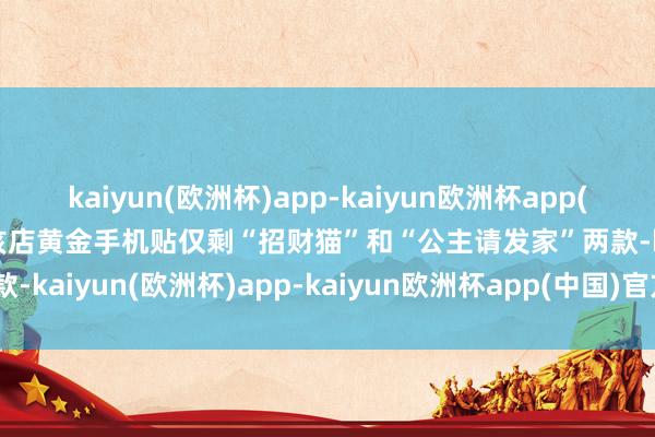 kaiyun(欧洲杯)app-kaiyun欧洲杯app(中国)官方网站-登录入口该店黄金手机贴仅剩“招财猫”和“公主请发家”两款-kaiyun(欧洲杯)app-kaiyun欧洲杯app(中国)官方网站-登录入口