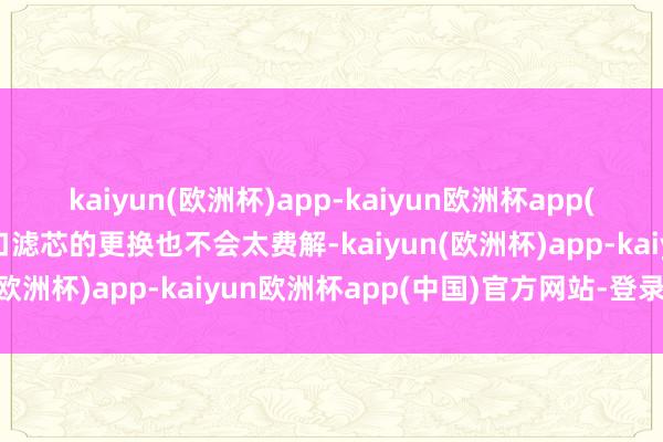 kaiyun(欧洲杯)app-kaiyun欧洲杯app(中国)官方网站-登录入口滤芯的更换也不会太费解-kaiyun(欧洲杯)app-kaiyun欧洲杯app(中国)官方网站-登录入口