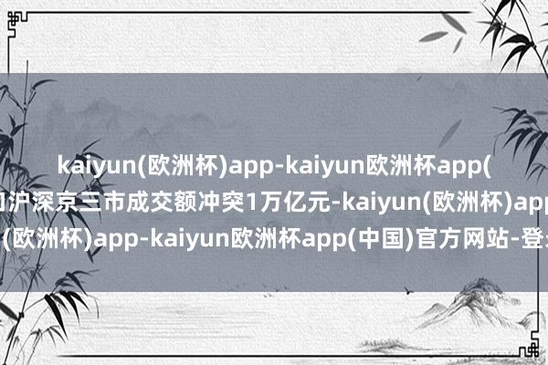 kaiyun(欧洲杯)app-kaiyun欧洲杯app(中国)官方网站-登录入口沪深京三市成交额冲突1万亿元-kaiyun(欧洲杯)app-kaiyun欧洲杯app(中国)官方网站-登录入口
