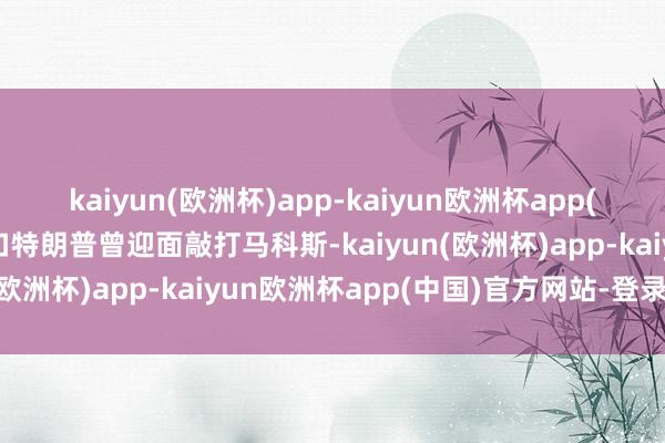 kaiyun(欧洲杯)app-kaiyun欧洲杯app(中国)官方网站-登录入口特朗普曾迎面敲打马科斯-kaiyun(欧洲杯)app-kaiyun欧洲杯app(中国)官方网站-登录入口