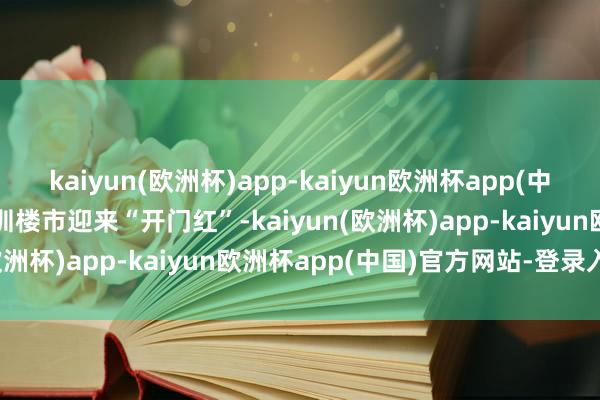 kaiyun(欧洲杯)app-kaiyun欧洲杯app(中国)官方网站-登录入口深圳楼市迎来“开门红”-kaiyun(欧洲杯)app-kaiyun欧洲杯app(中国)官方网站-登录入口