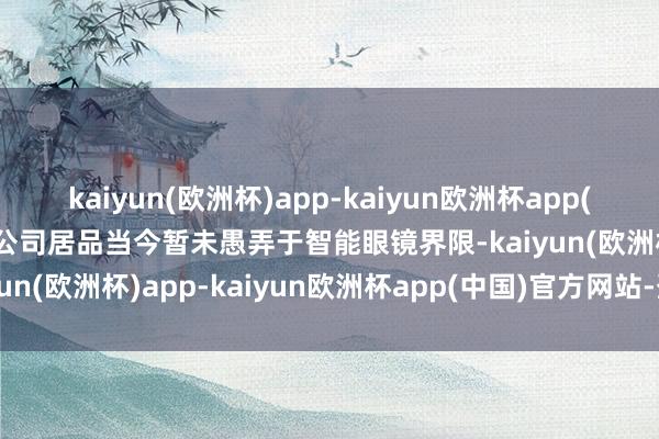 kaiyun(欧洲杯)app-kaiyun欧洲杯app(中国)官方网站-登录入口公司居品当今暂未愚弄于智能眼镜界限-kaiyun(欧洲杯)app-kaiyun欧洲杯app(中国)官方网站-登录入口