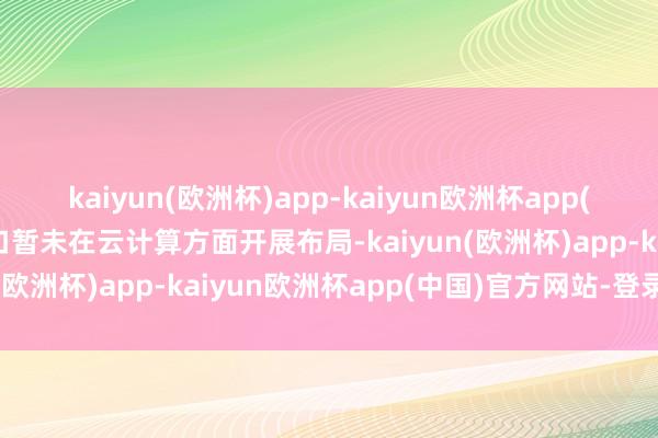 kaiyun(欧洲杯)app-kaiyun欧洲杯app(中国)官方网站-登录入口暂未在云计算方面开展布局-kaiyun(欧洲杯)app-kaiyun欧洲杯app(中国)官方网站-登录入口