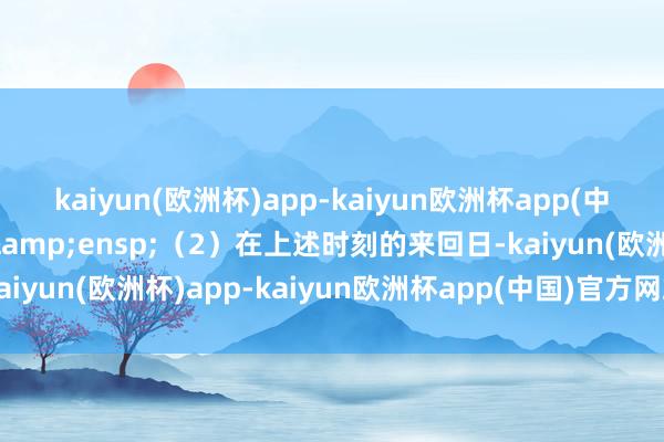 kaiyun(欧洲杯)app-kaiyun欧洲杯app(中国)官方网站-登录入口&ensp;（2）在上述时刻的来回日-kaiyun(欧洲杯)app-kaiyun欧洲杯app(中国)官方网站-登录入口