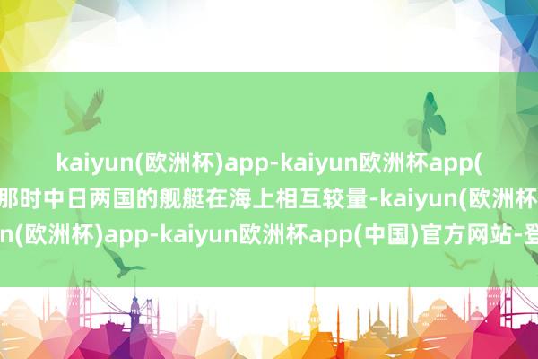 kaiyun(欧洲杯)app-kaiyun欧洲杯app(中国)官方网站-登录入口那时中日两国的舰艇在海上相互较量-kaiyun(欧洲杯)app-kaiyun欧洲杯app(中国)官方网站-登录入口