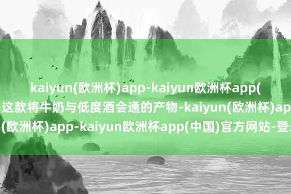 kaiyun(欧洲杯)app-kaiyun欧洲杯app(中国)官方网站-登录入口这款将牛奶与低度酒会通的产物-kaiyun(欧洲杯)app-kaiyun欧洲杯app(中国)官方网站-登录入口