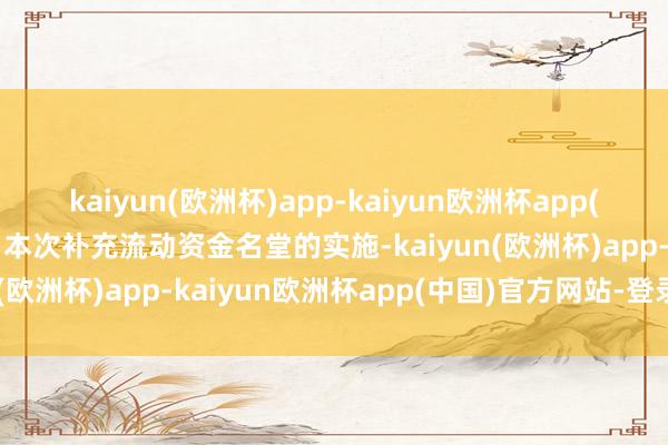 kaiyun(欧洲杯)app-kaiyun欧洲杯app(中国)官方网站-登录入口本次补充流动资金名堂的实施-kaiyun(欧洲杯)app-kaiyun欧洲杯app(中国)官方网站-登录入口