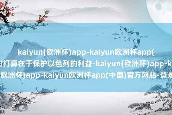 kaiyun(欧洲杯)app-kaiyun欧洲杯app(中国)官方网站-登录入口打算在于保护以色列的利益-kaiyun(欧洲杯)app-kaiyun欧洲杯app(中国)官方网站-登录入口