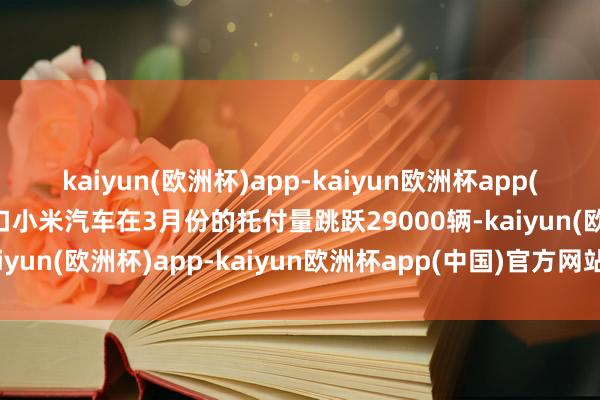 kaiyun(欧洲杯)app-kaiyun欧洲杯app(中国)官方网站-登录入口小米汽车在3月份的托付量跳跃29000辆-kaiyun(欧洲杯)app-kaiyun欧洲杯app(中国)官方网站-登录入口