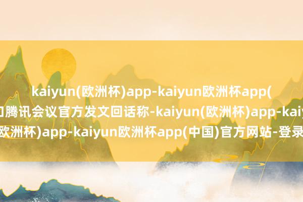 kaiyun(欧洲杯)app-kaiyun欧洲杯app(中国)官方网站-登录入口腾讯会议官方发文回话称-kaiyun(欧洲杯)app-kaiyun欧洲杯app(中国)官方网站-登录入口