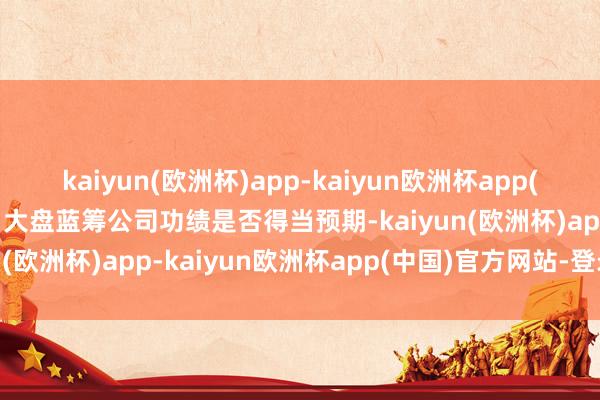 kaiyun(欧洲杯)app-kaiyun欧洲杯app(中国)官方网站-登录入口大盘蓝筹公司功绩是否得当预期-kaiyun(欧洲杯)app-kaiyun欧洲杯app(中国)官方网站-登录入口