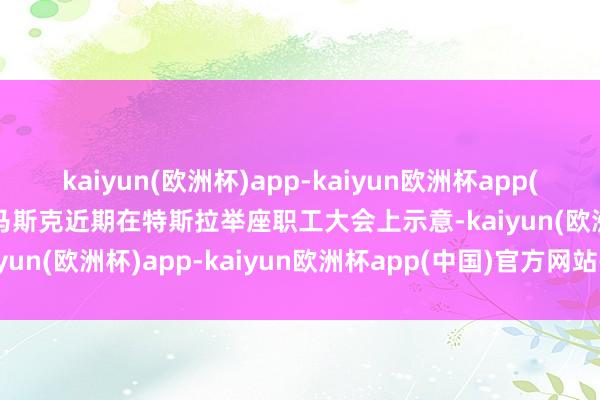 kaiyun(欧洲杯)app-kaiyun欧洲杯app(中国)官方网站-登录入口马斯克近期在特斯拉举座职工大会上示意-kaiyun(欧洲杯)app-kaiyun欧洲杯app(中国)官方网站-登录入口