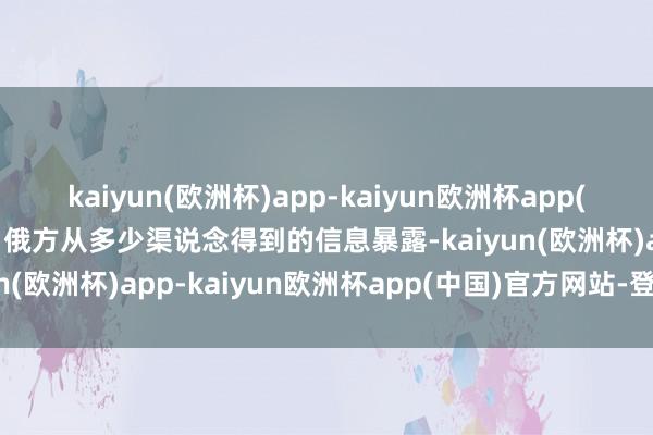kaiyun(欧洲杯)app-kaiyun欧洲杯app(中国)官方网站-登录入口俄方从多少渠说念得到的信息暴露-kaiyun(欧洲杯)app-kaiyun欧洲杯app(中国)官方网站-登录入口