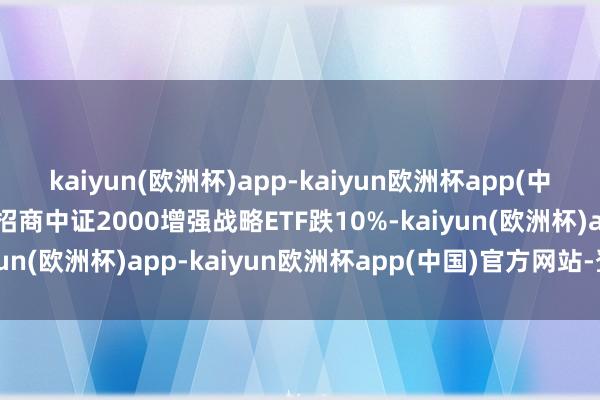 kaiyun(欧洲杯)app-kaiyun欧洲杯app(中国)官方网站-登录入口招商中证2000增强战略ETF跌10%-kaiyun(欧洲杯)app-kaiyun欧洲杯app(中国)官方网站-登录入口
