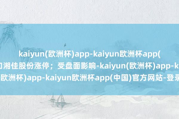 kaiyun(欧洲杯)app-kaiyun欧洲杯app(中国)官方网站-登录入口湘佳股份涨停；受盘面影响-kaiyun(欧洲杯)app-kaiyun欧洲杯app(中国)官方网站-登录入口