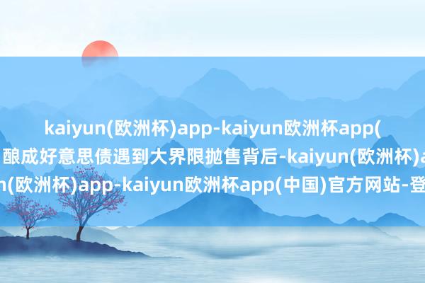 kaiyun(欧洲杯)app-kaiyun欧洲杯app(中国)官方网站-登录入口酿成好意思债遇到大界限抛售背后-kaiyun(欧洲杯)app-kaiyun欧洲杯app(中国)官方网站-登录入口